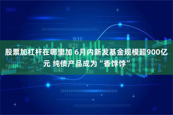 股票加杠杆在哪里加 6月内新发基金规模超900亿元 纯债产品成为“香饽饽”