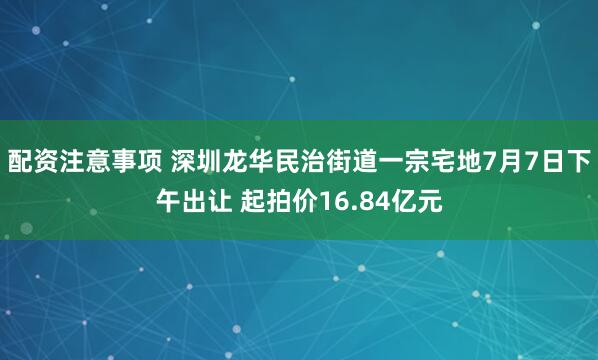 配资注意事项 深圳龙华民治街道一宗宅地7月7日下午出让 起拍价16.84亿元