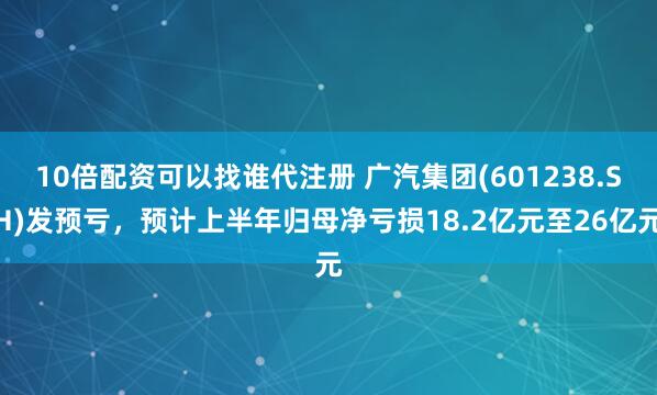 10倍配资可以找谁代注册 广汽集团(601238.SH)发预亏，预计上半年归母净亏损18.2亿元至26亿元