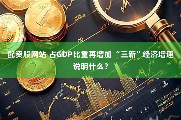 配资股网站 占GDP比重再增加 “三新”经济增速说明什么？