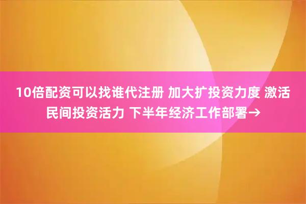 10倍配资可以找谁代注册 加大扩投资力度 激活民间投资活力 下半年经济工作部署→