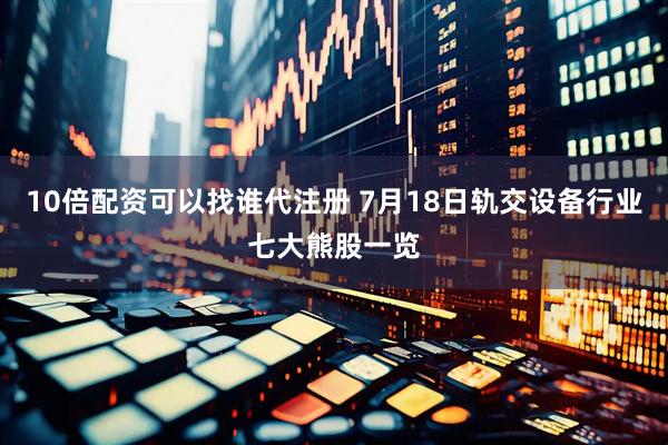 10倍配资可以找谁代注册 7月18日轨交设备行业七大熊股一览