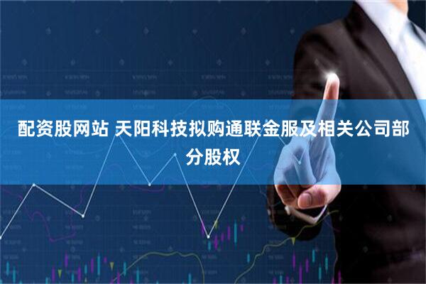 配资股网站 天阳科技拟购通联金服及相关公司部分股权