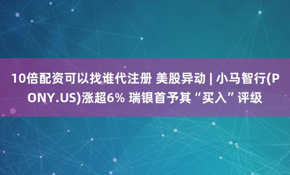 10倍配资可以找谁代注册 美股异动 | 小马智行(PONY.US)涨超6% 瑞银首予其“买入”评级