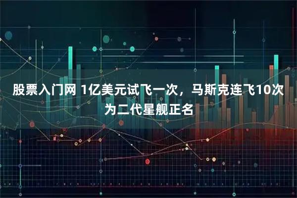 股票入门网 1亿美元试飞一次，马斯克连飞10次为二代星舰正名