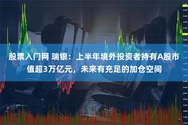 股票入门网 瑞银：上半年境外投资者持有A股市值超3万亿元，未来有充足的加仓空间