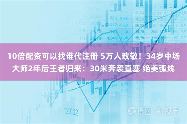 10倍配资可以找谁代注册 5万人致敬！34岁中场大师2年后王者归来：30米奔袭直塞 绝美弧线