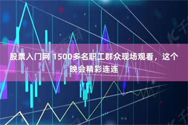 股票入门网 1500多名职工群众现场观看，这个晚会精彩连连
