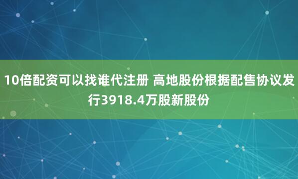10倍配资可以找谁代注册 高地股份根据配售协议发行3918.4万股新股份