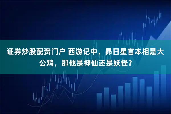 证券炒股配资门户 西游记中，昴日星官本相是大公鸡，那他是神仙还是妖怪？