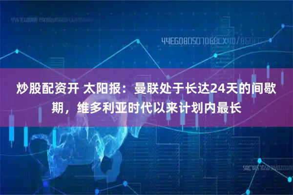 炒股配资开 太阳报:曼联处于长达24天的间歇期,维多利亚时代以来计划内最长