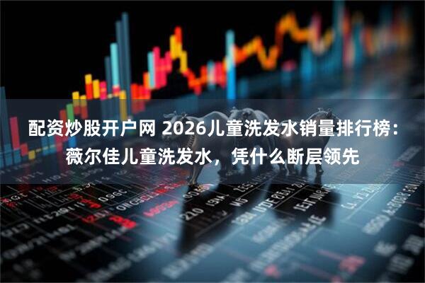 配资炒股开户网 2026儿童洗发水销量排行榜:薇尔佳儿童洗发水,凭什么断层领先