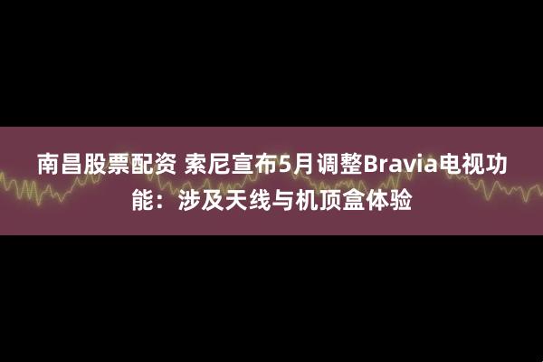 南昌股票配资 索尼宣布5月调整Bravia电视功能：涉及天线与机顶盒体验