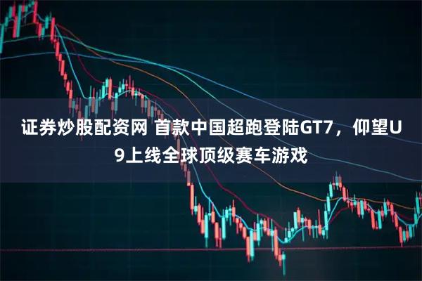 证券炒股配资网 首款中国超跑登陆GT7，仰望U9上线全球顶级赛车游戏