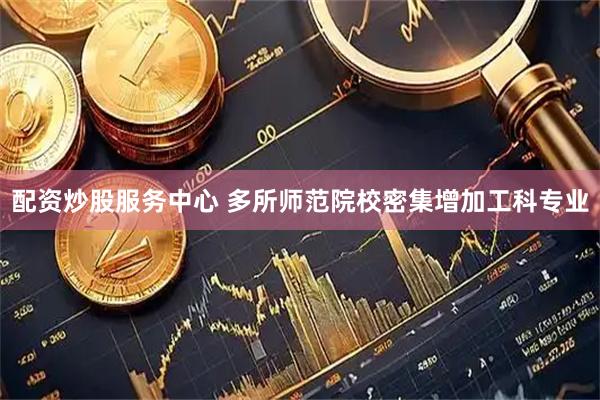 配资炒股服务中心 多所师范院校密集增加工科专业
