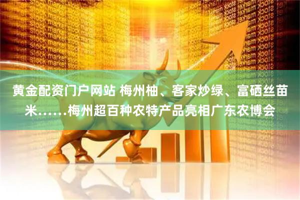 黄金配资门户网站 梅州柚、客家炒绿、富硒丝苗米……梅州超百种农特产品亮相广东农博会