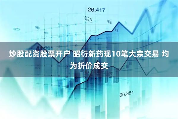 炒股配资股票开户 昭衍新药现10笔大宗交易 均为折价成交